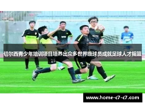 切尔西青少年培训项目培养出众多世界级球员成就足球人才摇篮