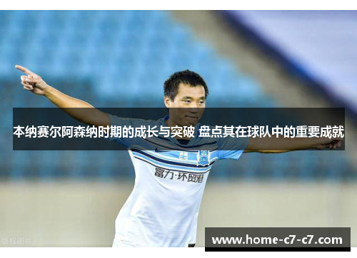 本纳赛尔阿森纳时期的成长与突破 盘点其在球队中的重要成就