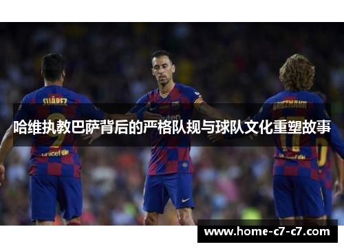 哈维执教巴萨背后的严格队规与球队文化重塑故事