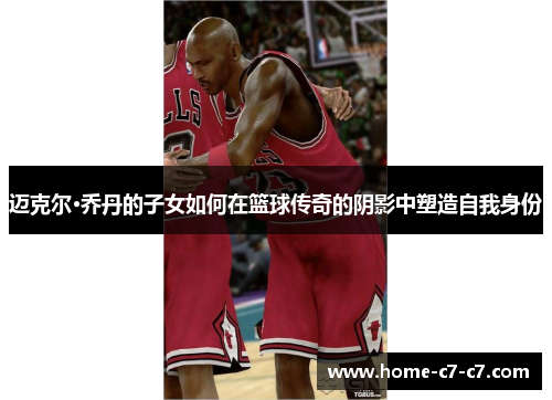 迈克尔·乔丹的子女如何在篮球传奇的阴影中塑造自我身份