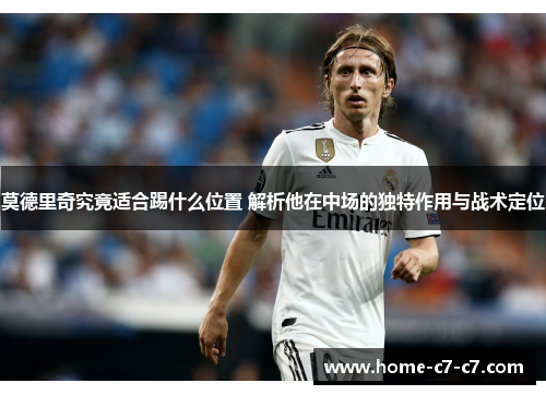 莫德里奇究竟适合踢什么位置 解析他在中场的独特作用与战术定位