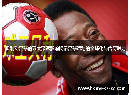 贝利对足球的五大深远影响揭示足球运动的全球化与传奇魅力 贝利对足球的五大深远影响揭示足球运动的全球化与传奇魅力