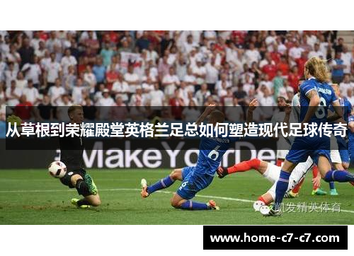 从草根到荣耀殿堂英格兰足总如何塑造现代足球传奇