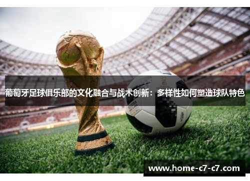 葡萄牙足球俱乐部的文化融合与战术创新:多样性如何塑造球队特色 葡萄牙足球俱乐部的文化融合与战术创新:多样性如何塑造球队特色