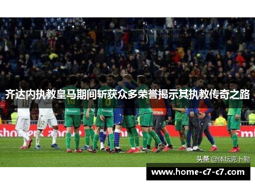 齐达内执教皇马期间斩获众多荣誉揭示其执教传奇之路