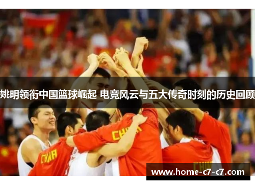 姚明领衔中国篮球崛起 电竞风云与五大传奇时刻的历史回顾