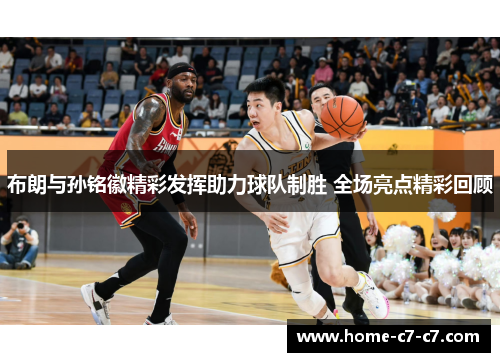 布朗与孙铭徽精彩发挥助力球队制胜 全场亮点精彩回顾